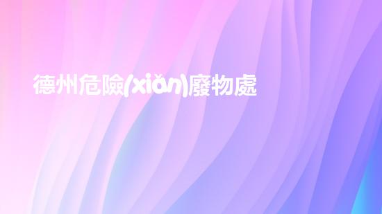 德州危險(xiǎn)廢物處理運(yùn)輸公司：安全無憂，環(huán)保守護(hù)者！
